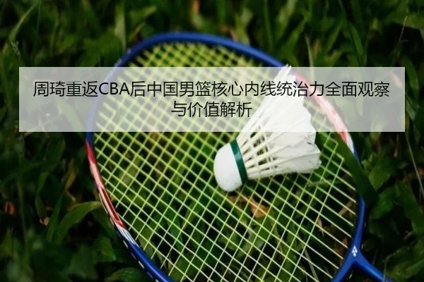 周琦重返CBA后中国男篮核心内线统治力全面观察与价值解析