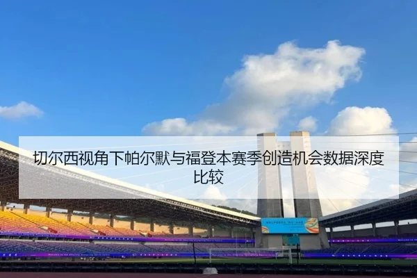 切尔西视角下帕尔默与福登本赛季创造机会数据深度比较