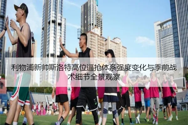 利物浦新帅斯洛特高位逼抢体系强度变化与季前战术细节全景观察