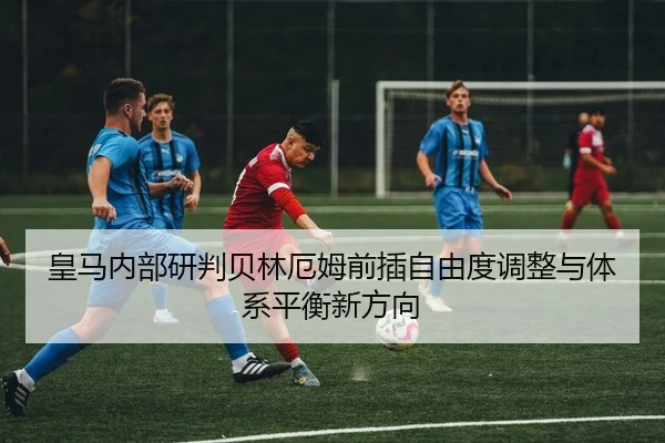 皇马内部研判贝林厄姆前插自由度调整与体系平衡新方向