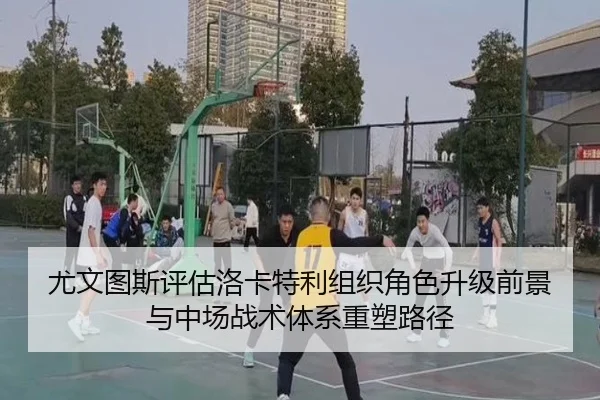 尤文图斯评估洛卡特利组织角色升级前景与中场战术体系重塑路径