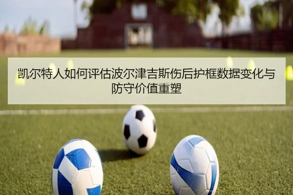 凯尔特人如何评估波尔津吉斯伤后护框数据变化与防守价值重塑